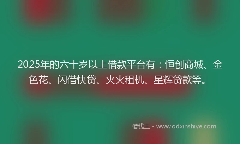 2025年的六十岁以上借款平台有：恒创商城、金色花、闪借快贷、火火租机、星辉贷款等。