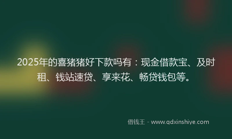 2025年的喜猪猪好下款吗有：现金借款宝、及时租、钱站速贷、享来花、畅贷钱包等。