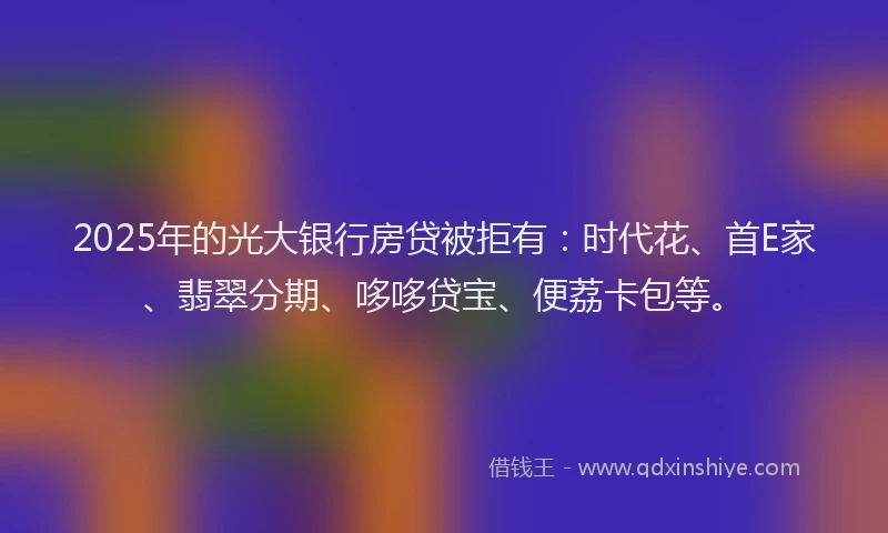 2025年的光大银行房贷被拒有：时代花、首E家、翡翠分期、哆哆贷宝、便荔卡包等。
