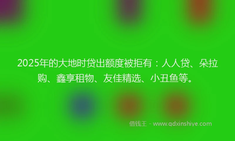 2025年的大地时贷出额度被拒有：人人贷、朵拉购、鑫享租物、友佳精选、小丑鱼等。