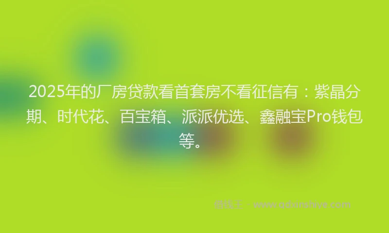 2025年的厂房贷款看首套房不看征信有：紫晶分期、时代花、百宝箱、派派优选、鑫融宝Pro钱包等。