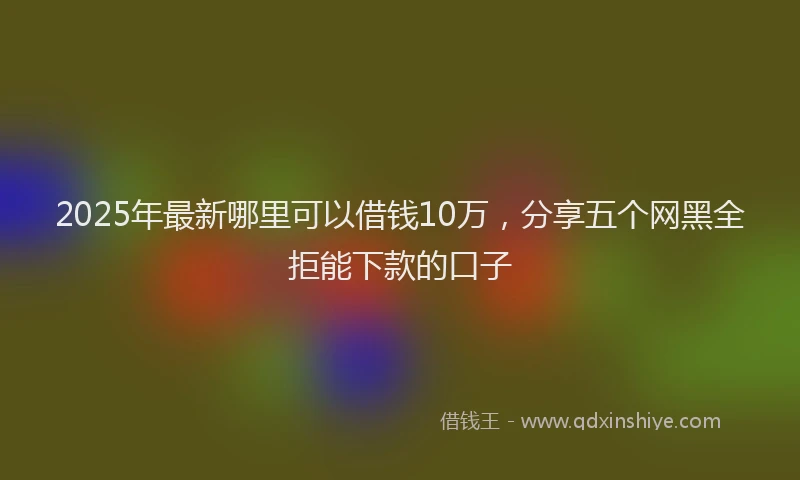 2025年最新哪里可以借钱10万，分享五个网黑全拒能下款的口子