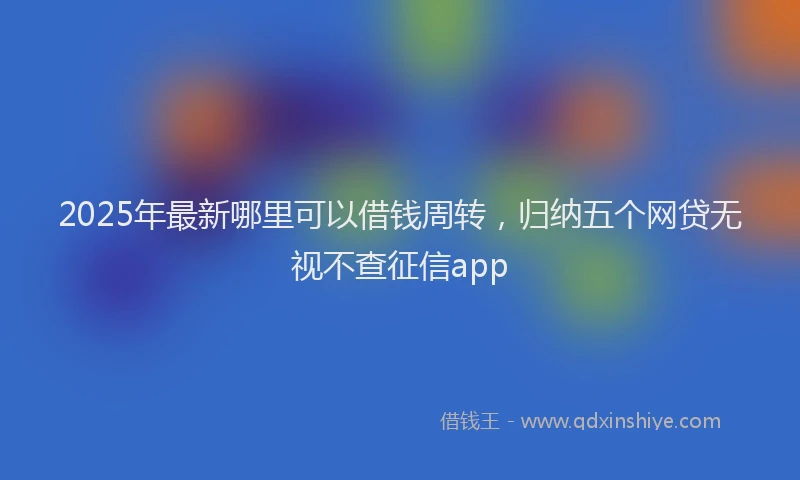 2025年最新哪里可以借钱周转，归纳五个网贷无视不查征信app