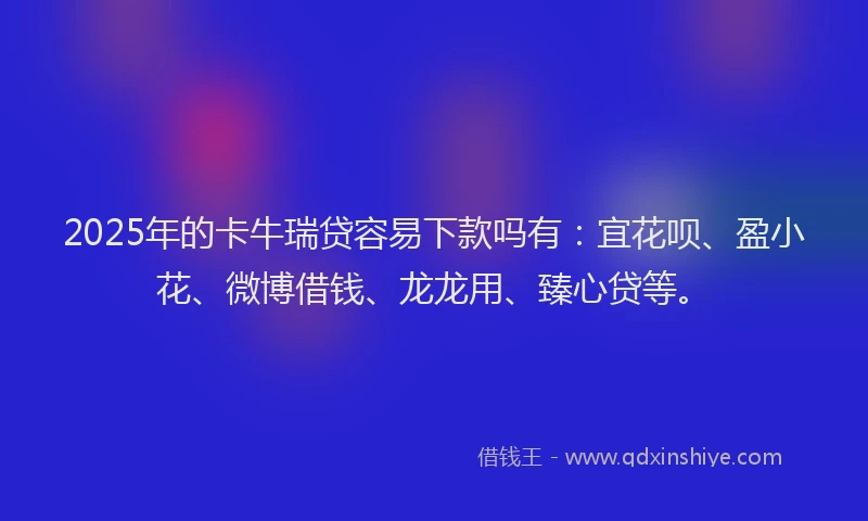 2025年的卡牛瑞贷容易下款吗有：宜花呗、盈小花、微博借钱、龙龙用、臻心贷等。