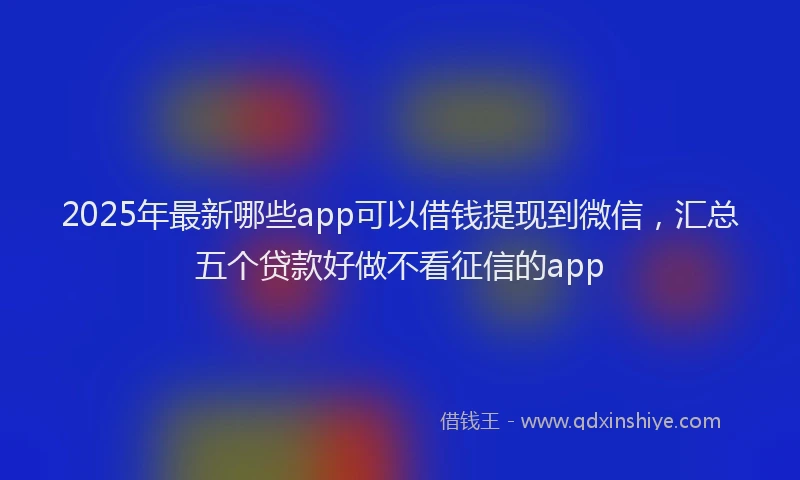 2025年最新哪些app可以借钱提现到微信，汇总五个贷款好做不看征信的app
