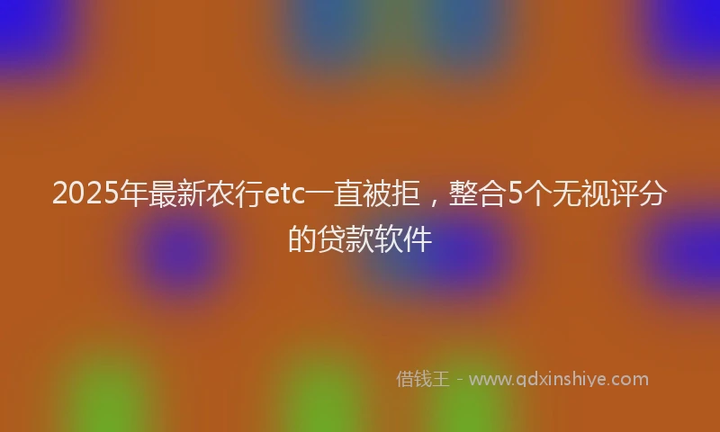 2025年最新农行etc一直被拒，整合5个无视评分的贷款软件
