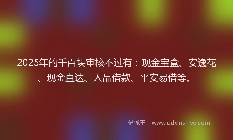 2025年的千百块审核不过有：现金宝盒、安逸花、现金直达、人品借款、平安易借等。