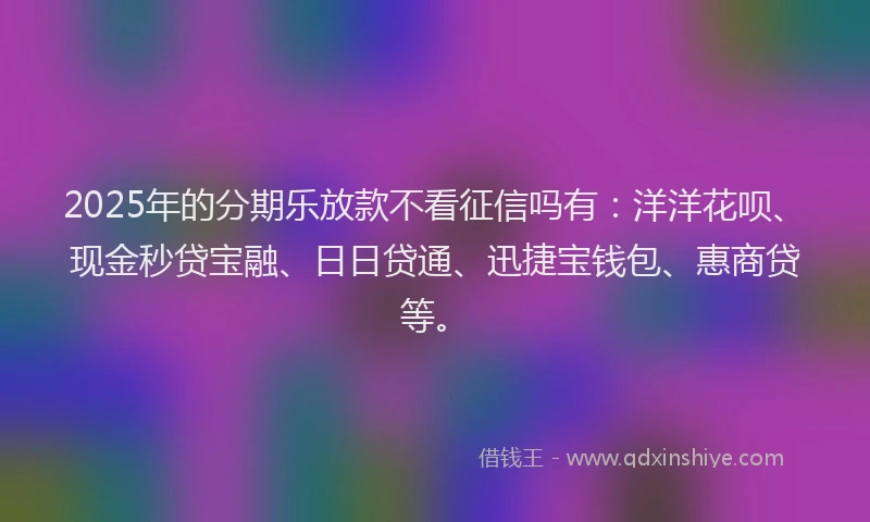 2025年的分期乐放款不看征信吗有：洋洋花呗、现金秒贷宝融、日日贷通、迅捷宝钱包、惠商贷等。
