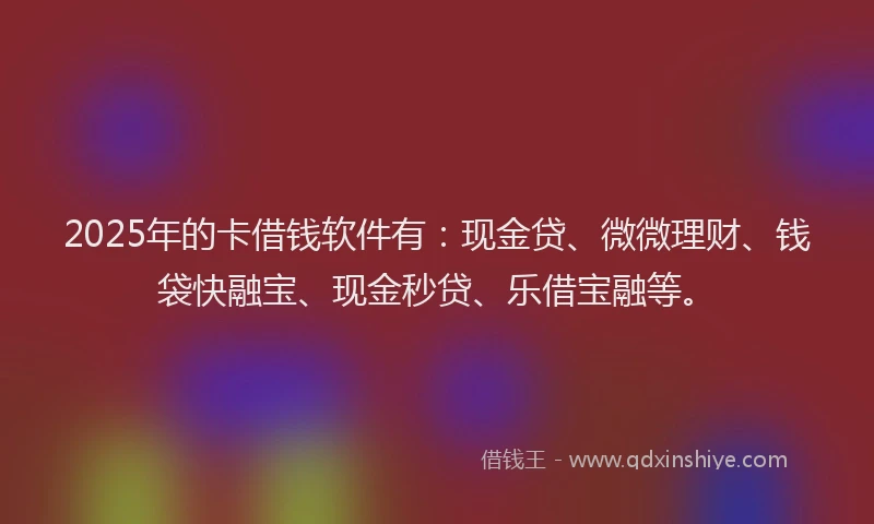 2025年的卡借钱软件有：现金贷、微微理财、钱袋快融宝、现金秒贷、乐借宝融等。