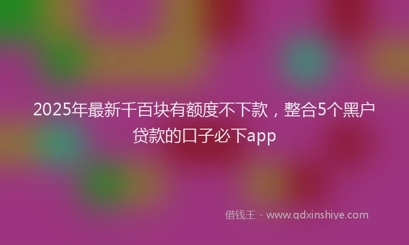 2025年最新千百块有额度不下款，整合5个黑户贷款的口子必下app