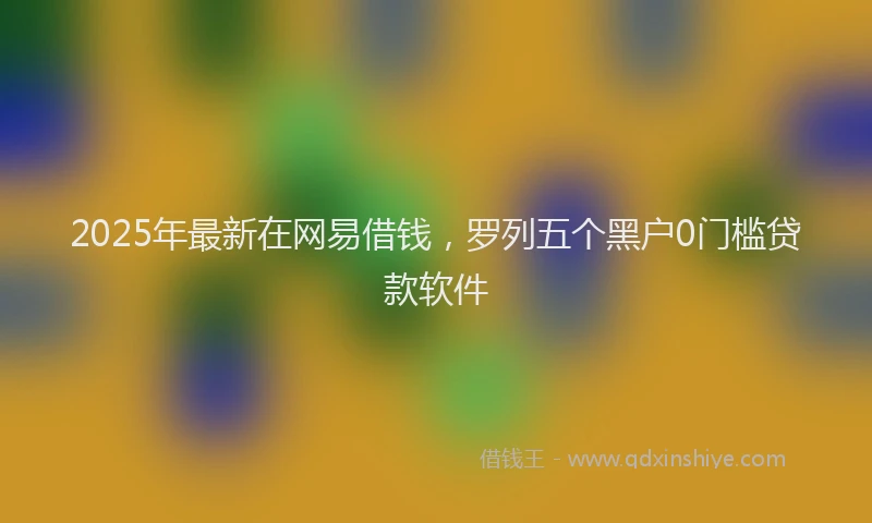 2025年最新在网易借钱，罗列五个黑户0门槛贷款软件