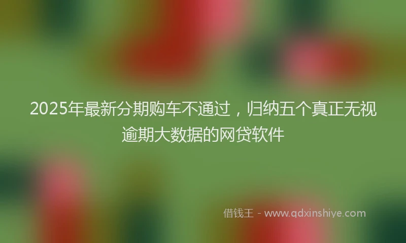 2025年最新分期购车不通过，归纳五个真正无视逾期大数据的网贷软件