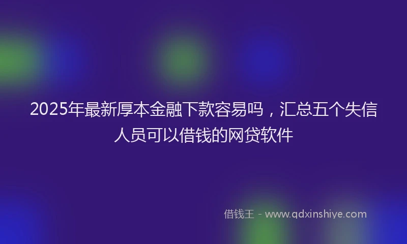 2025年最新厚本金融下款容易吗，汇总五个失信人员可以借钱的网贷软件