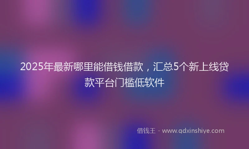 2025年最新哪里能借钱借款，汇总5个新上线贷款平台门槛低软件