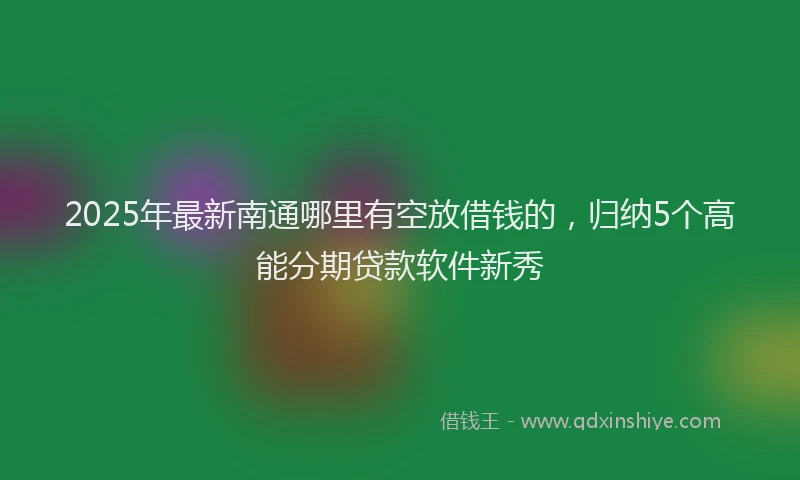 2025年最新南通哪里有空放借钱的，归纳5个高能分期贷款软件新秀