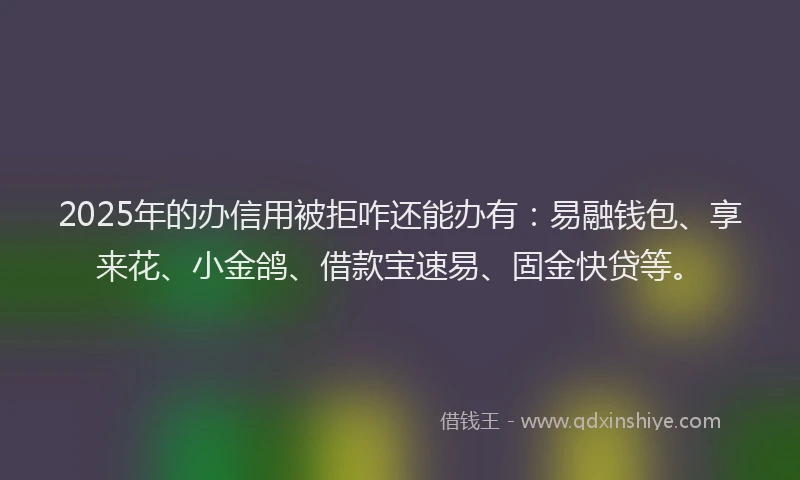 2025年的办信用被拒咋还能办有：易融钱包、享来花、小金鸽、借款宝速易、固金快贷等。
