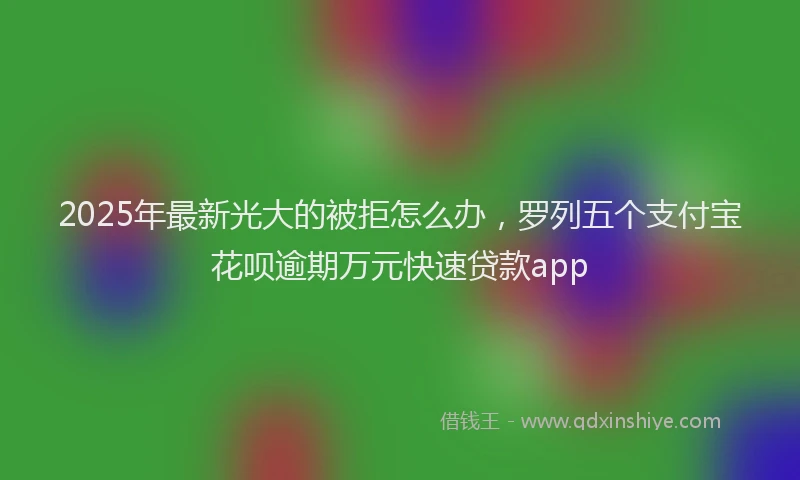 2025年最新光大的被拒怎么办，罗列五个支付宝花呗逾期万元快速贷款app