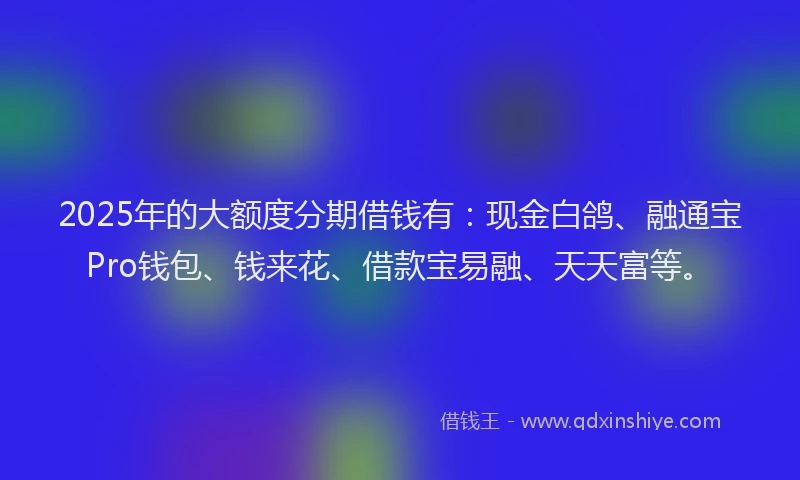 2025年的大额度分期借钱有：现金白鸽、融通宝Pro钱包、钱来花、借款宝易融、天天富等。
