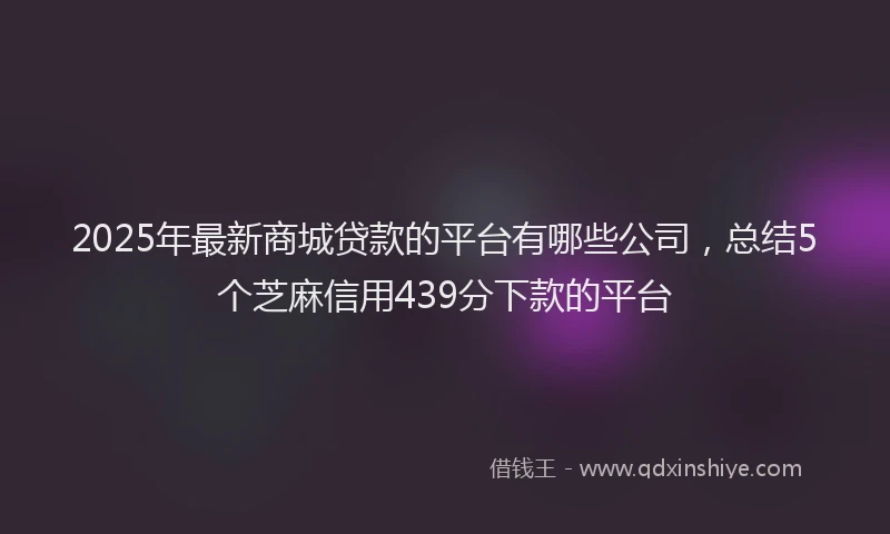 2025年最新商城贷款的平台有哪些公司，总结5个芝麻信用439分下款的平台