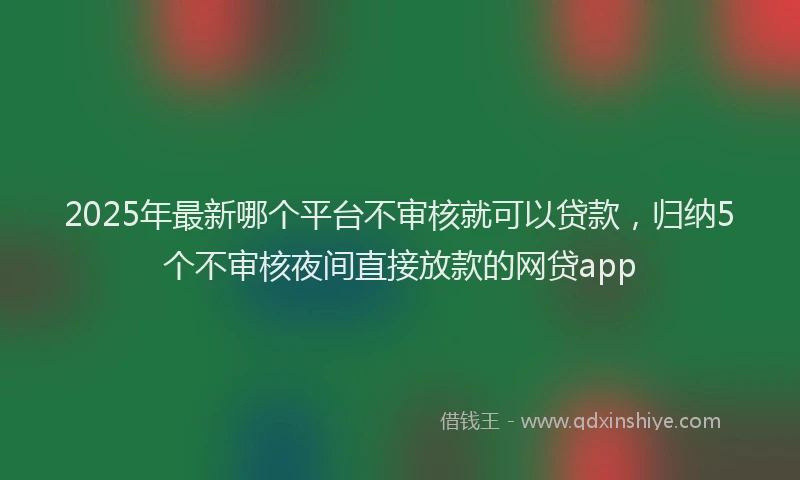 2025年最新哪个平台不审核就可以贷款，归纳5个不审核夜间直接放款的网贷app