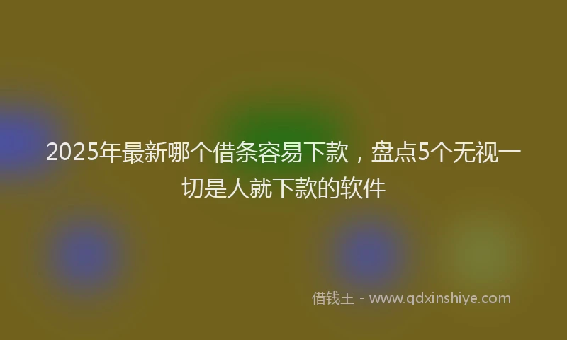 2025年最新哪个借条容易下款，盘点5个无视一切是人就下款的软件