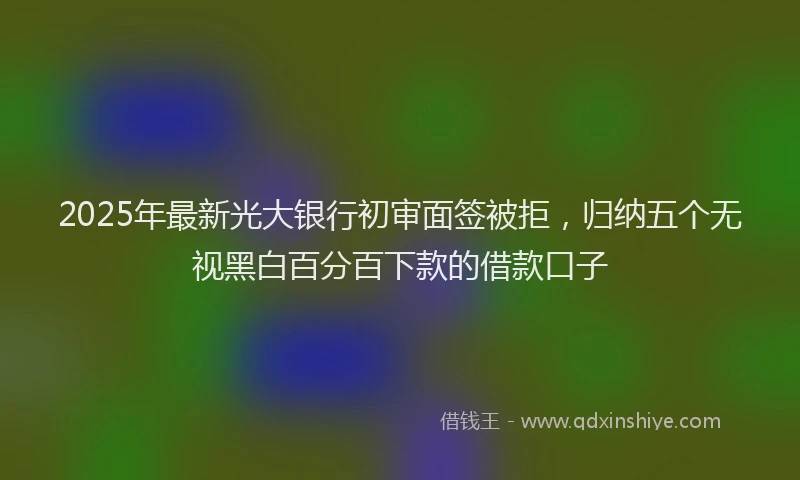 2025年最新光大银行初审面签被拒，归纳五个无视黑白百分百下款的借款口子