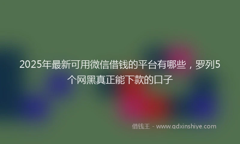 2025年最新可用微信借钱的平台有哪些，罗列5个网黑真正能下款的口子