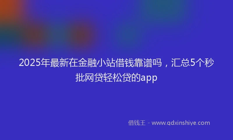2025年最新在金融小站借钱靠谱吗，汇总5个秒批网贷轻松贷的app