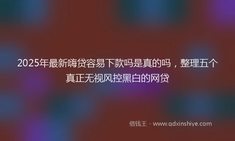 2025年最新嗨贷容易下款吗是真的吗，整理五个真正无视风控黑白的网贷
