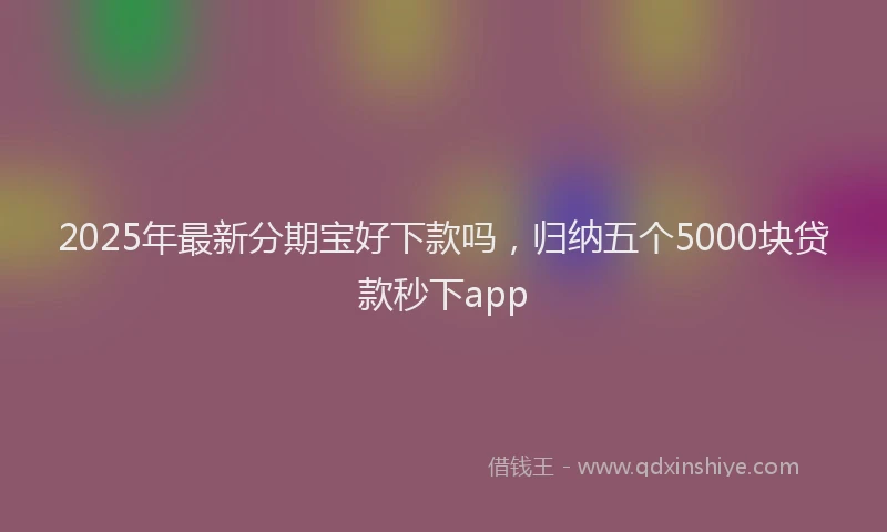 2025年最新分期宝好下款吗，归纳五个5000块贷款秒下app