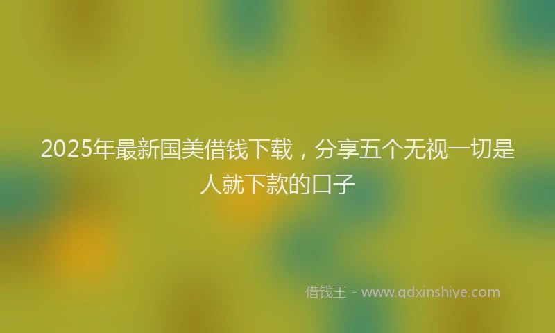 2025年最新国美借钱下载，分享五个无视一切是人就下款的口子