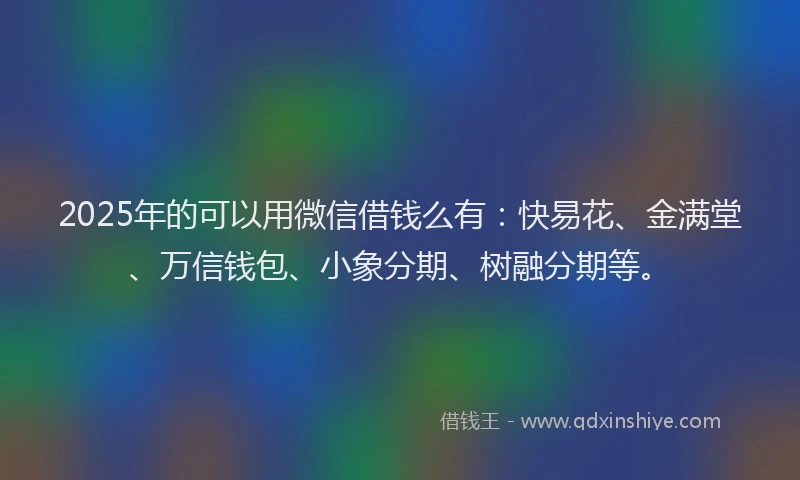 2025年的可以用微信借钱么有：快易花、金满堂、万信钱包、小象分期、树融分期等。