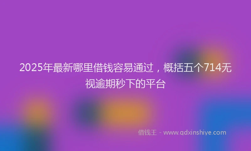 2025年最新哪里借钱容易通过，概括五个714无视逾期秒下的平台