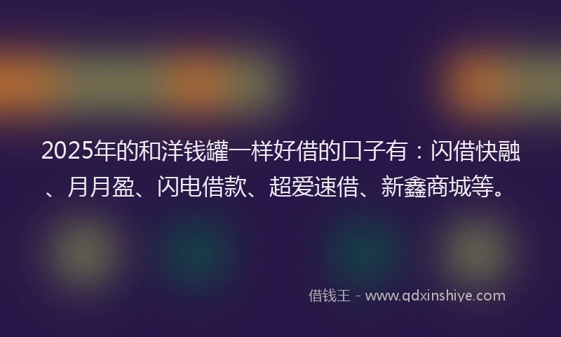 2025年的和洋钱罐一样好借的口子有：闪借快融、月月盈、闪电借款、超爱速借、新鑫商城等。