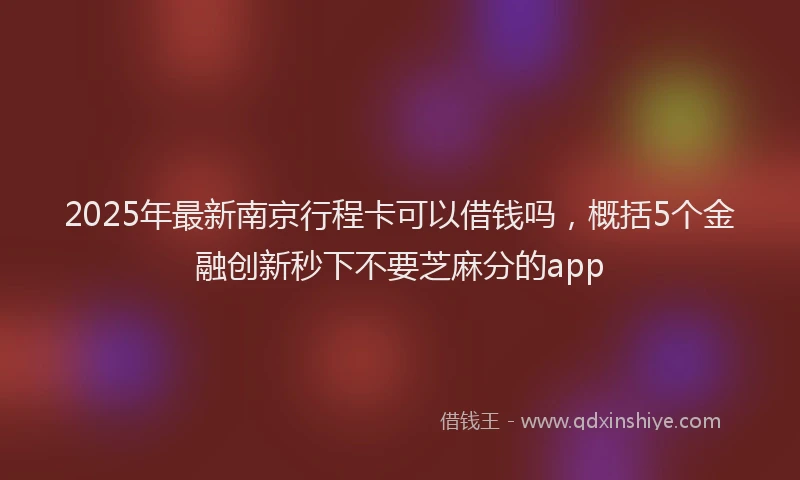 2025年最新南京行程卡可以借钱吗，概括5个金融创新秒下不要芝麻分的app