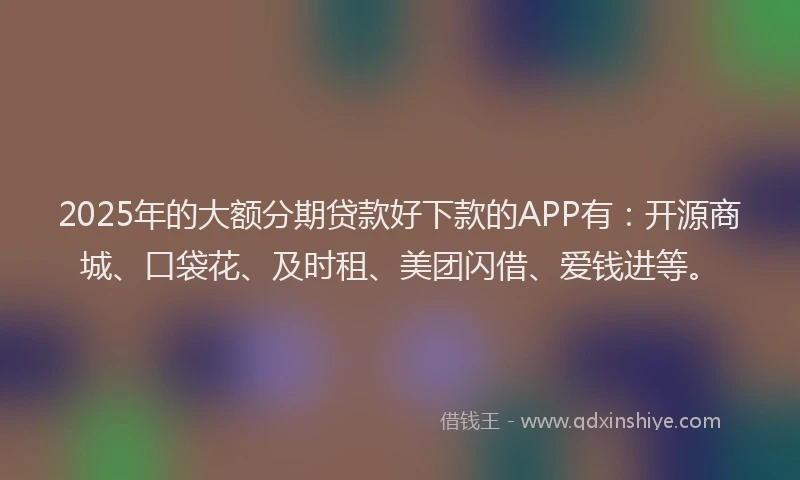 2025年的大额分期贷款好下款的APP有：开源商城、口袋花、及时租、美团闪借、爱钱进等。