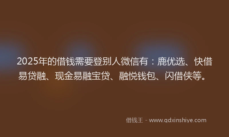 2025年的借钱需要登别人微信有：鹿优选、快借易贷融、现金易融宝贷、融悦钱包、闪借侠等。