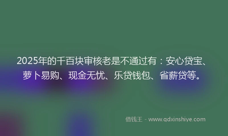 2025年的千百块审核老是不通过有：安心贷宝、萝卜易购、现金无忧、乐贷钱包、省薪贷等。