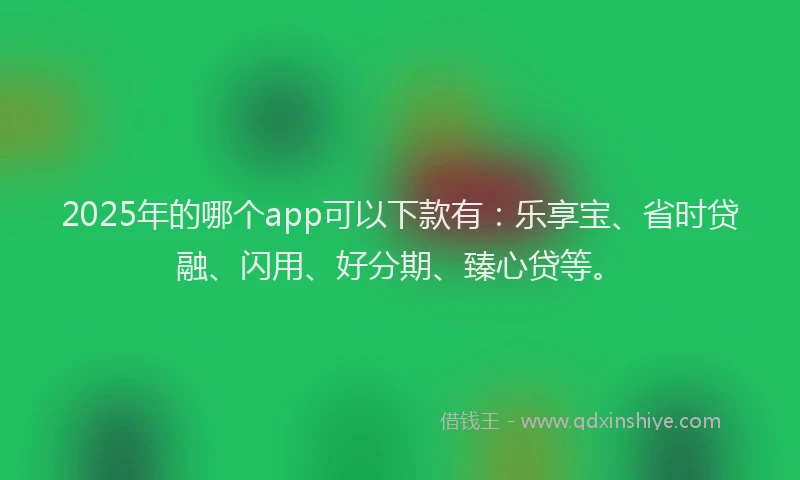 2025年的哪个app可以下款有：乐享宝、省时贷融、闪用、好分期、臻心贷等。