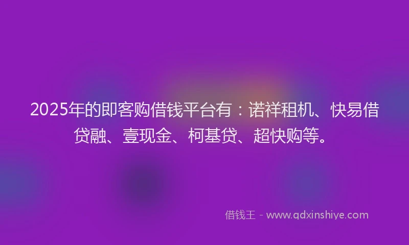 2025年的即客购借钱平台有：诺祥租机、快易借贷融、壹现金、柯基贷、超快购等。