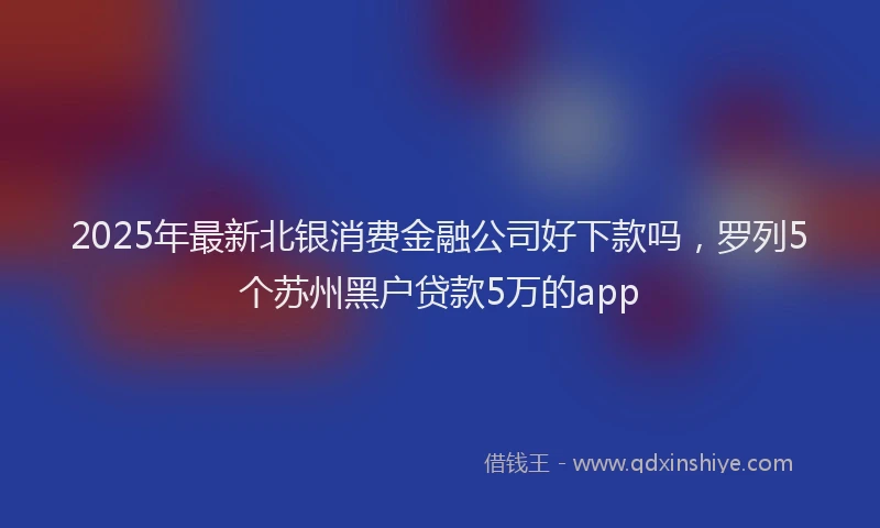2025年最新北银消费金融公司好下款吗，罗列5个苏州黑户贷款5万的app