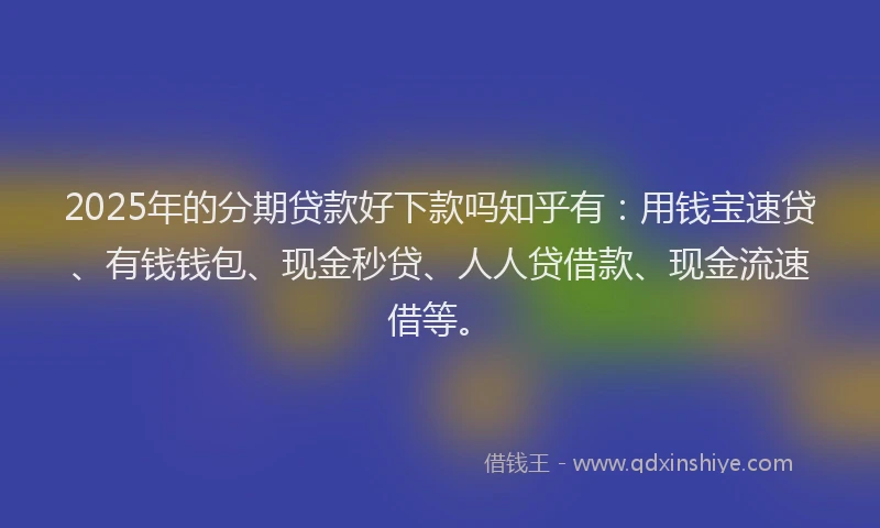 2025年的分期贷款好下款吗知乎有：用钱宝速贷、有钱钱包、现金秒贷、人人贷借款、现金流速借等。