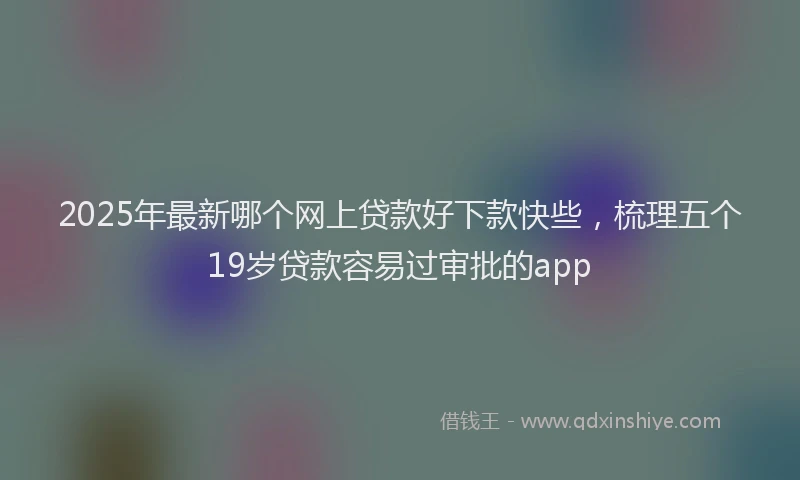 2025年最新哪个网上贷款好下款快些，梳理五个19岁贷款容易过审批的app