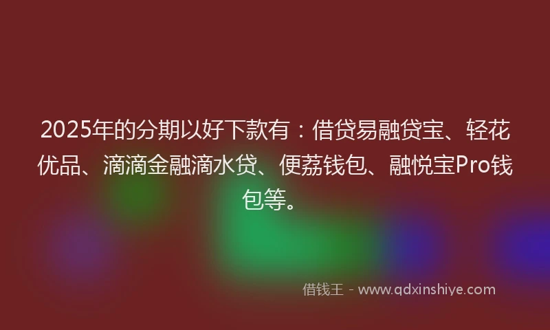 2025年的分期以好下款有：借贷易融贷宝、轻花优品、滴滴金融滴水贷、便荔钱包、融悦宝Pro钱包等。