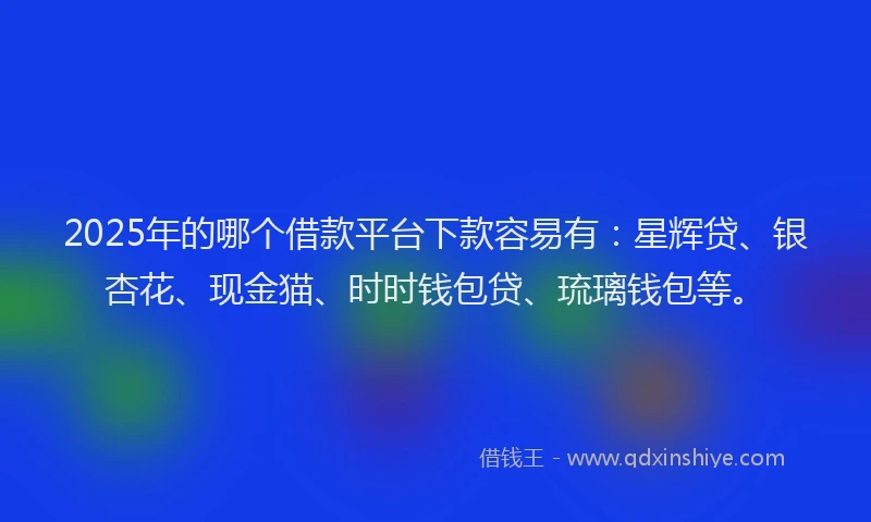 2025年的哪个借款平台下款容易有：星辉贷、银杏花、现金猫、时时钱包贷、琉璃钱包等。