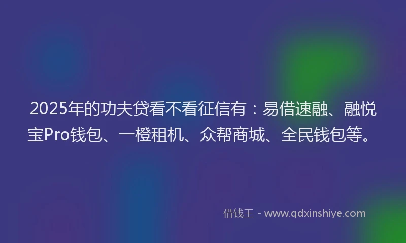 2025年的功夫贷看不看征信有：易借速融、融悦宝Pro钱包、一橙租机、众帮商城、全民钱包等。