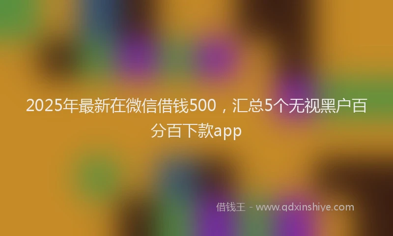 2025年最新在微信借钱500，汇总5个无视黑户百分百下款app