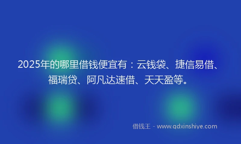 2025年的哪里借钱便宜有：云钱袋、捷信易借、福瑞贷、阿凡达速借、天天盈等。