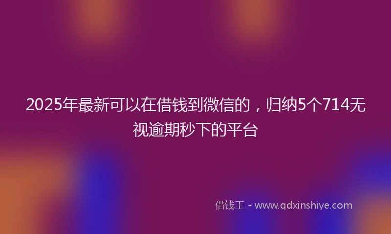 2025年最新可以在借钱到微信的，归纳5个714无视逾期秒下的平台