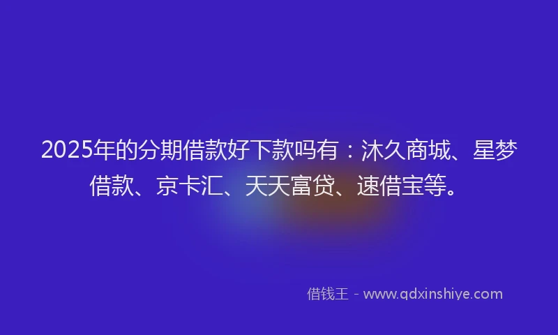 2025年的分期借款好下款吗有：沐久商城、星梦借款、京卡汇、天天富贷、速借宝等。